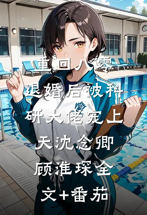 重回八零：退婚后被科研大佬宠上天沈念卿顾淮琛全文+番茄