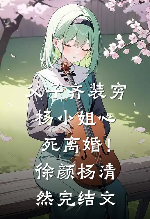 父子齐装穷，杨小姐心死离婚！徐颜杨清然完结文