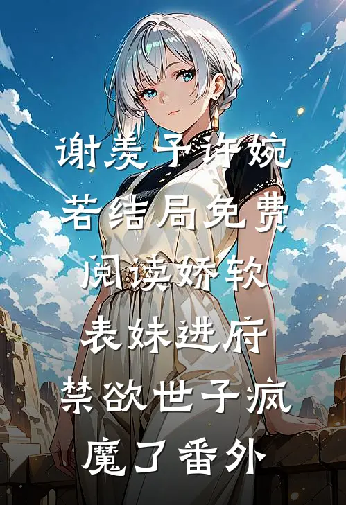 谢羡予许婉若结局免费阅读娇软表妹进府：禁欲世子疯魔了番外