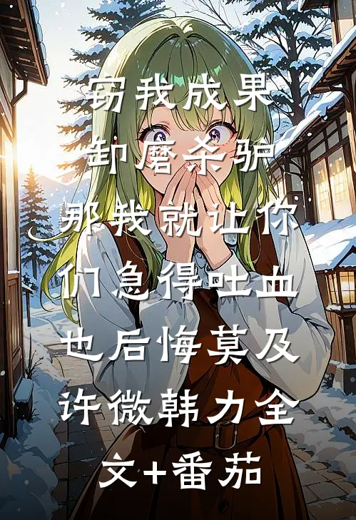 窃我成果卸磨杀驴，那我就让你们急得吐血也后悔莫及许微韩力全文+番茄