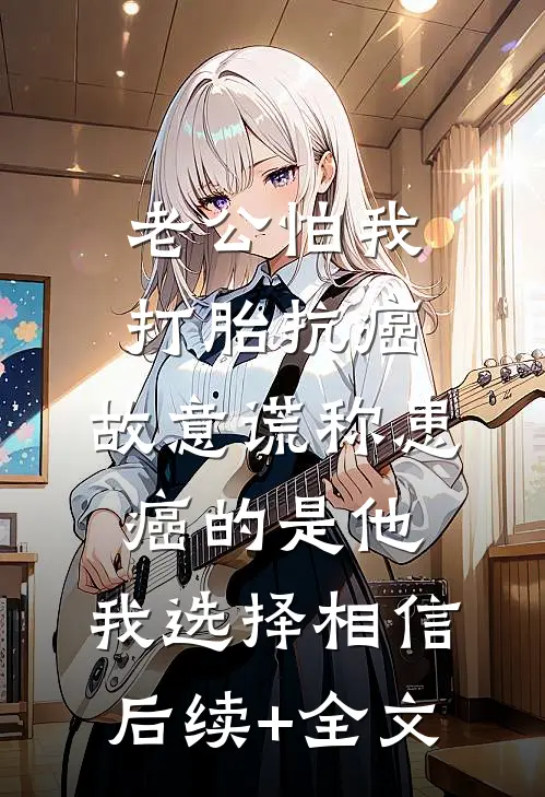 老公怕我打胎抗癌，故意谎称患癌的是他，我选择相信后续+全文
