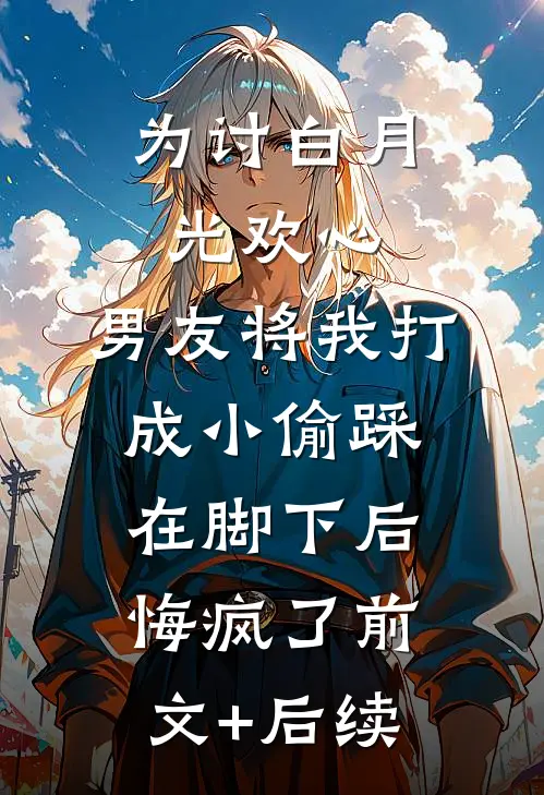 为讨白月光欢心，男友将我打成小偷踩在脚下后悔疯了前文+后续