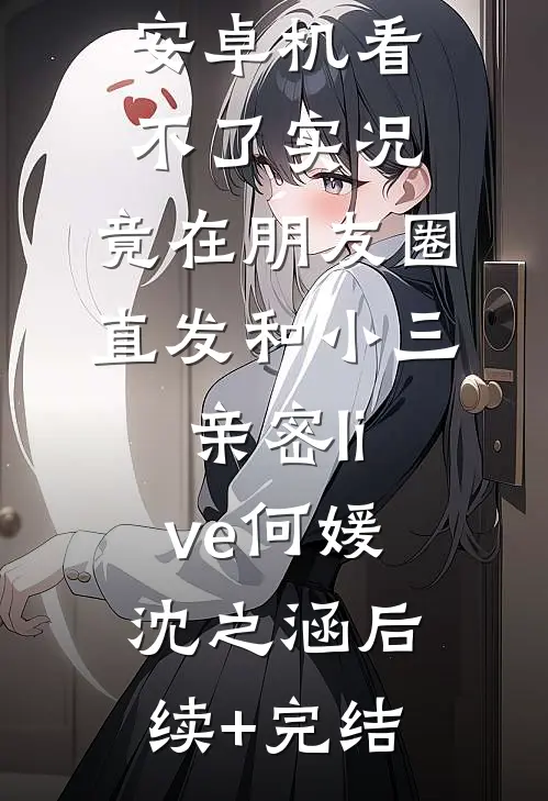 男友觉得我安卓机看不了实况，竟在朋友圈直发和小三亲密live何媛沈之涵后续+完结