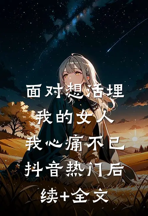 面对想活埋我的女人，我心痛不已抖音热门后续+全文