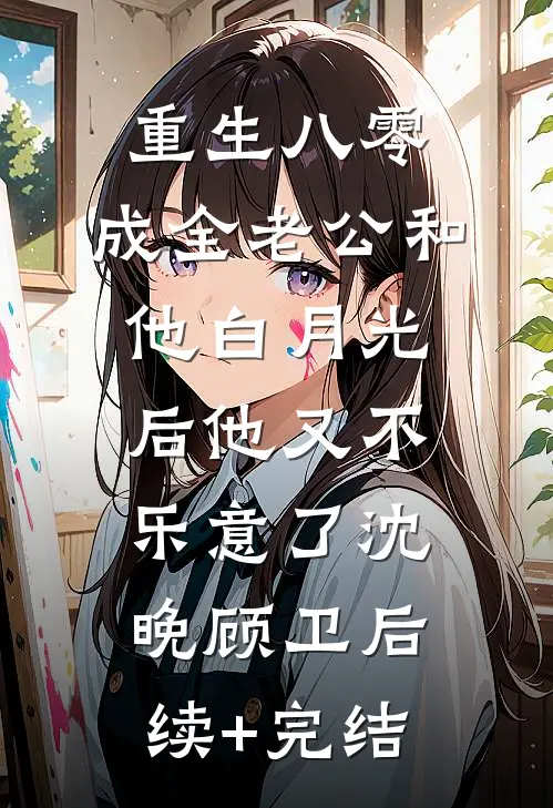 重生八零，成全老公和他白月光后他又不乐意了沈晚顾卫后续+完结