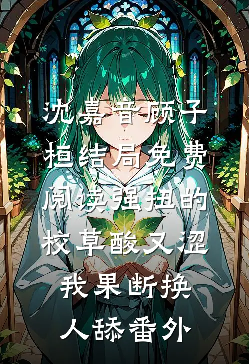 沈嘉音顾子桓结局免费阅读强扭的校草酸又涩，我果断换人舔番外