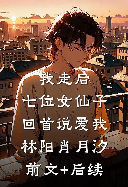 我走后，七位女仙子回首说爱我林阳肖月汐前文+后续