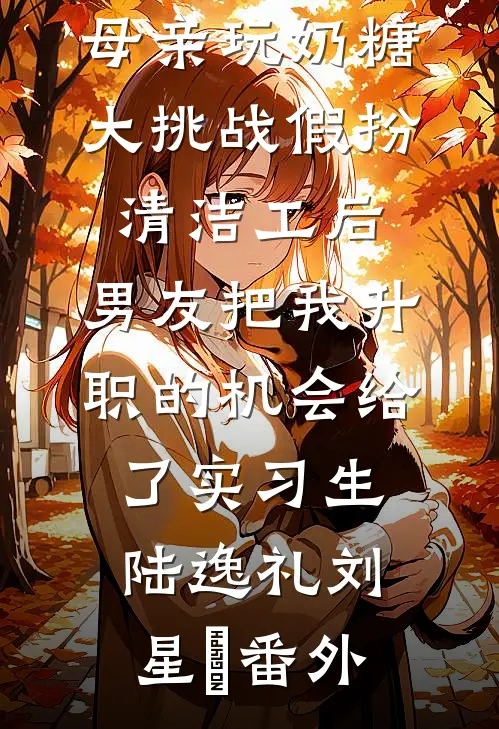 母亲玩奶糖大挑战假扮清洁工后，男友把我升职的机会给了实习生陆逸礼刘星玥番外