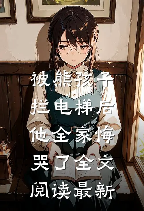 被熊孩子拦电梯后，他全家悔哭了全文阅读最新