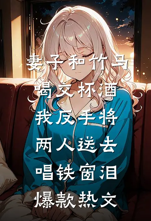 妻子和竹马喝交杯酒，我反手将两人送去唱铁窗泪爆款热文