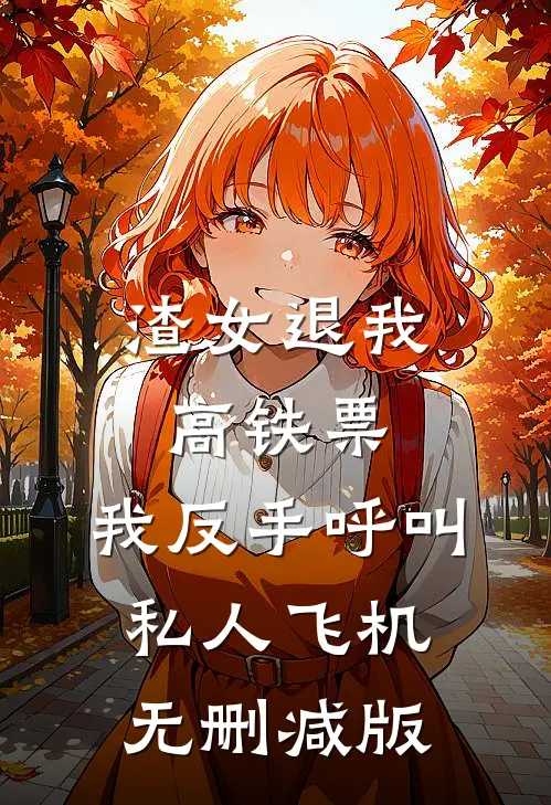 渣女退我高铁票，我反手呼叫私人飞机无删减版