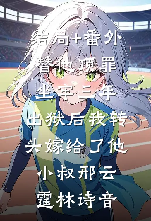 结局+番外替他顶罪坐牢三年，出狱后我转头嫁给了他小叔邢云霆林诗音